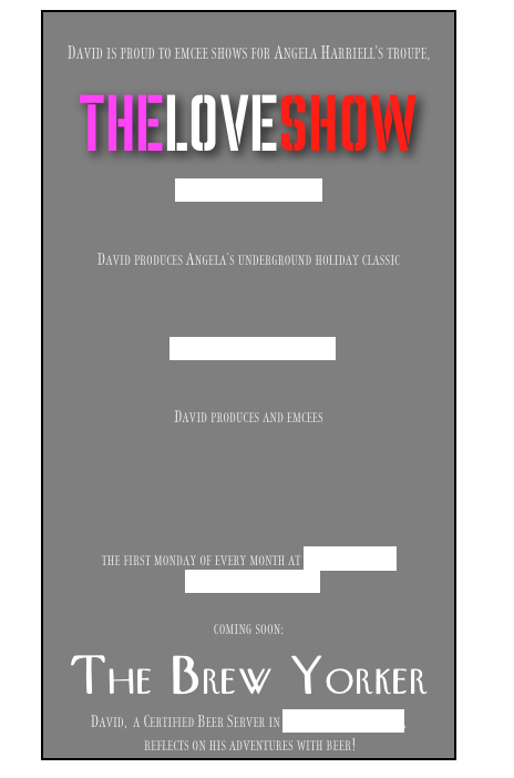 
David is proud to emcee shows for Angela Harriell’s troupe,

THELOVESHOW
www.theloveshownyc.com


David produces Angela’s underground holiday classic



www.nutcrackerratedr.com


David produces and emcees





the first monday of every month at Public Assembly
www.lesqueezebox.com

coming soon:
The Brew Yorker
David,  a Certified Beer Server in the Cicerone program,
 reflects on his adventures with beer!
